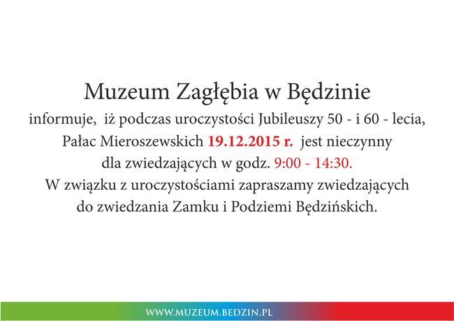 Muzeum Zagłębia w Będzinie informuje,  iż podczas uroczystości Jubileuszy 50 - i 60 - lecia, Pałac Mieroszewskich 19.12.2015 r. jest nieczynny  dla zwiedzających w godz. 9:00 - 14:30. W związku z uroczystościami zapraszamy zwiedzających do zwiedzania Zamku i Podziemi Będzińskich.